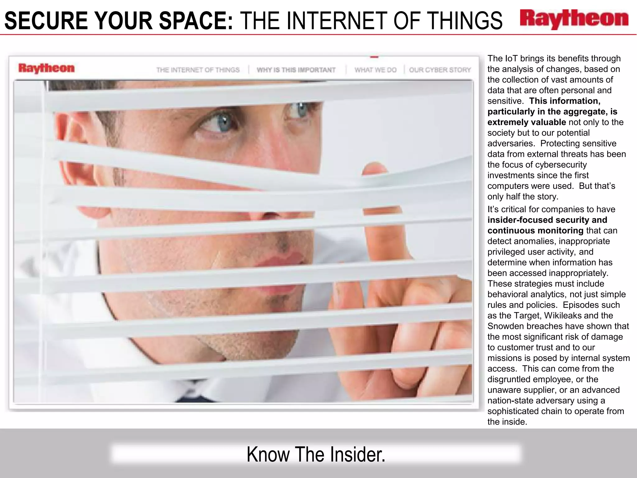 SECURE YOUR SPACE: THE INTERNET OF THINGS
Know The Insider.
The IoT brings its benefits through
the analysis of changes, based on
the collection of vast amounts of
data that are often personal and
sensitive. This information,
particularly in the aggregate, is
extremely valuable not only to the
society but to our potential
adversaries. Protecting sensitive
data from external threats has been
the focus of cybersecurity
investments since the first
computers were used. But that’s
only half the story.
It’s critical for companies to have
insider-focused security and
continuous monitoring that can
detect anomalies, inappropriate
privileged user activity, and
determine when information has
been accessed inappropriately.
These strategies must include
behavioral analytics, not just simple
rules and policies. Episodes such
as the Target, Wikileaks and the
Snowden breaches have shown that
the most significant risk of damage
to customer trust and to our
missions is posed by internal system
access. This can come from the
disgruntled employee, or the
unaware supplier, or an advanced
nation-state adversary using a
sophisticated chain to operate from
the inside.
 
