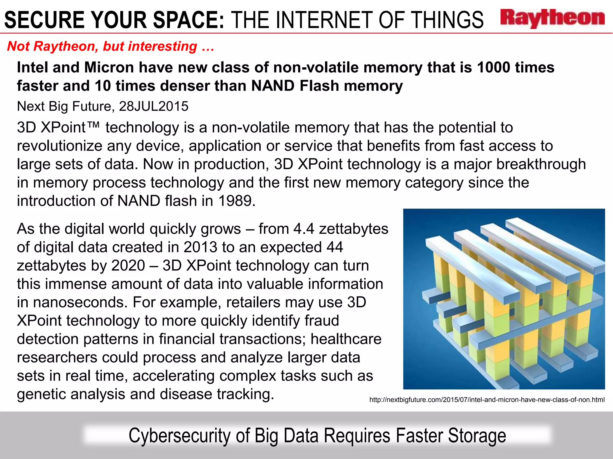 SECURE YOUR SPACE: THE INTERNET OF THINGS
Intel and Micron have new class of non-volatile memory that is 1000 times
faster and 10 times denser than NAND Flash memory
Next Big Future, 28JUL2015
3D XPoint™ technology is a non-volatile memory that has the potential to
revolutionize any device, application or service that benefits from fast access to
large sets of data. Now in production, 3D XPoint technology is a major breakthrough
in memory process technology and the first new memory category since the
introduction of NAND flash in 1989.
As the digital world quickly grows – from 4.4 zettabytes
of digital data created in 2013 to an expected 44
zettabytes by 2020 – 3D XPoint technology can turn
this immense amount of data into valuable information
in nanoseconds. For example, retailers may use 3D
XPoint technology to more quickly identify fraud
detection patterns in financial transactions; healthcare
researchers could process and analyze larger data
sets in real time, accelerating complex tasks such as
genetic analysis and disease tracking.
Cybersecurity of Big Data Requires Faster Storage
http://nextbigfuture.com/2015/07/intel-and-micron-have-new-class-of-non.html
Not Raytheon, but interesting …
 