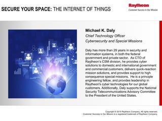 Copyright © 2015 Raytheon Company. All rights reserved.
Customer Success Is Our Mission is a registered trademark of Raytheon Company.
Michael K. Daly
Chief Technology Officer
Cybersecurity and Special Missions
Daly has more than 29 years in security and
information systems, in both the federal
government and private sector. As CTO of
Raytheon’s CSM division, he provides cyber
solutions to domestic and international government
and commercial customers, delivers quick-reaction
mission solutions, and provides support to high
consequence special missions. He is a principle
engineering fellow, and provides leadership in
Raytheon's cyber technologies for our global
customers. Additionally, Daly supports the National
Security Telecommunications Advisory Committee
to the President of the United States.
SECURE YOUR SPACE: THE INTERNET OF THINGS
 