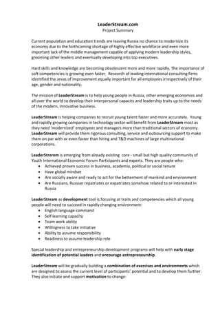 LeaderStream.com
                                        Project Summary

Current population and education trends are leaving Russia no chance to modernize its
economy due to the forthcoming shortage of highly effective workforce and even more
important lack of the middle management capable of applying modern leadership styles,
grooming other leaders and eventually developing into top executives.

Hard skills and knowledge are becoming obsolescent more and more rapidly. The importance of
soft competencies is growing even faster. Research of leading international consulting firms
identified the areas of improvement equally important for all employees irrespectively of their
age, gender and nationality.

The mission of LeaderStream is to help young people in Russia, other emerging economies and
all over the world to develop their interpersonal capacity and leadership traits up to the needs
of the modern, innovative business.

LeaderStream is helping companies to recruit young talent faster and more accurately. Young
and rapidly growing companies in technology sector will benefit from LeaderStream most as
they need ‘modernized’ employees and managers more than traditional sectors of economy.
LeaderStream will provide them rigorous consulting, service and outsourcing support to make
them on par with or even faster than hiring and T&D machines of large multinational
corporations.

LeaderStrerem is emerging from already existing core - small but high quality community of
Youth International Economic Forum Participants and experts. They are people who:
   • Achieved proven success in business, academia, political or social tenure
   • Have global mindset
   • Are socially aware and ready to act for the betterment of mankind and environment
   • Are Russians, Russian repatriates or expatriates somehow related to or interested in
       Russia

LeaderStream as development tool is focusing at traits and competencies which all young
people will need to succeed in rapidly changing environment:
   • English language command
   • Self learning capacity
   • Team work ability
   • Willingness to take initiative
   • Ability to assume responsibility
   • Readiness to assume leadership role

Special leadership and entrepreneurship development programs will help with early stage
identification of potential leaders and encourage entrepreneurship.

LeaderStream will be gradually building a combination of exercises and environments which
are designed to assess the current level of participants’ potential and to develop them further.
They also initiate and support motivation to change:
 