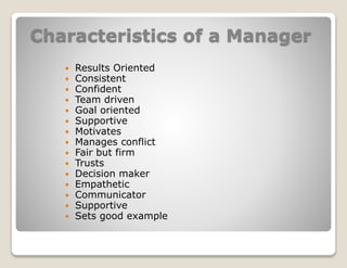 Characteristics of a Manager
 Results Oriented
 Consistent
 Confident
 Team driven
 Goal oriented
 Supportive
 Motivates
 Manages conflict
 Fair but firm
 Trusts
 Decision maker
 Empathetic
 Communicator
 Supportive
 Sets good example
 