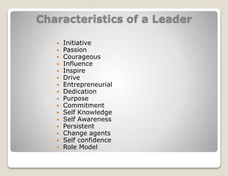 Characteristics of a Leader
 Initiative
 Passion
 Courageous
 Influence
 Inspire
 Drive
 Entrepreneurial
 Dedication
 Purpose
 Commitment
 Self Knowledge
 Self Awareness
 Persistent
 Change agents
 Self confidence
 Role Model
 