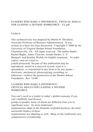 LEADERS WHO MAKE A DIFFERENCE_ CRITICAL SKILLS
FOR LEADING A DIVERSE WORKFORCE - CL.pdf
UV0414
This technical note was prepared by Martin N. Davidson,
Associate Professor of Business Administration. It was
written as a basis for class discussion. Copyright © 2000 by the
University of Virginia Darden School Foundation,
Charlottesville, VA. All rights reserved. The author thanks
Rachel Bagby, James Clawson, Joseph Harder, C. V.
Harquail, and Heather Wishik for helpful comments. To order
copies, send an e-mail to
[email protected] No part of this publication may be
reproduced, stored in a retrieval system, used in a
spreadsheet, or transmitted in any form or by any means—
electronic, mechanical, photocopying, recording, or
otherwise—without the permission of the Darden School
Foundation. Rev. 12/00.
LEADERS WHO MAKE A DIFFERENCE:
CRITICAL SKILLS FOR LEADING A DIVERSE
WORKFORCE
You can’t excel as a leader in today’s global economy if you
can’t skillfully lead diverse
groups of people, many of whom are different from you in
significant ways. As more traditional
organizations adapt to the demands of global business, the most
successful leaders of these
organizations are adapting as well. Many of the traditional core
competencies of leadership
 
