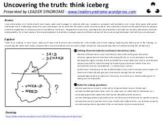 Uncovering the truth: think iceberg
Access
In any interaction, be it internal with your teams, peers and manager or external with your customers, prospects and providers, one is very often given with partial
information only. Underlying reasons for your counterpart not to share the full reality can be of various nature: time constraint, desire to hide specific facts on purpose
(contract negotiation or interview), lack of confidence, confusion… Regardless of the cause, working with only partial facts at hands can severely impact your decision-
making ability. For critical matters, the recommendation is therefore to always spend a sufficient amount of time uncovering the deeper truth with your counterpart.
① Setting the environment and basic interaction rules:
- Allocate sufficient time to your interlocutor and avoid rushing your discussion
- select an appropriate environment (discussing off-site or in a neutral place can help
breaking the regular context that may model the answer behaviour of your counterpart)
- prepare yourself for active listening by removing any attention-catcher from the
environment (screen, smartphones…) and keep eye-contact
- comfort your interlocutor on the confidentiality of your talk if necessary (and respect it!)
- listen more than talk and give your interlocutor enough time to answer
- acknowledge verbally or rephrase if necessary to confirm your understanding prior to
asking your next question
② Rules for asking questions
- ask one question at a time in order not to bring confusion to your interlocutor
- ask open-ended questions (how / why / in what way / to what extent / elaborate on…)
- ask probing questions (questions that require detailed specific answers)
- ask non-leading questions (questions must not direct your interlocutor to specific answers)
- ask questions easy to connect to for your interlocutor (adjust terms, use previous answers)
- ask unbiased questions (questions that are not based on your assumptions).
Presented by LEADER SYNDROME - www.leadersyndrome.wordpress.com
Develop
http://leadersyndrome.wordpress.com/2012/01/25/deep-diving-around-bjornoya/
Explore
Think of an iceberg: in most cases, what you’ll hear and see from your interlocutor is the visible part of the iceberg. Exploring the below part of the iceberg, i.e.
uncovering the lower level reality, requires time, tact and method. Here are some simple interaction and questioning rules to help discovering the untold story:
 