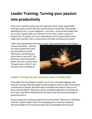 Leader Training: Turning your passion
into productivity
If you are in a position where you are required to lead a team, good leader
training can give you the skills you need to perform excellently. With people
depending on you, it is your obligation – your duty – to be the best leader that
you can be. A good leader can inspire his or her team, create a culture of
productivity, of support, of true co-dependency on the unique skills of every
single team member. But is a quick session of leader training all you need?

I often hear organisations talk about a spark. Many people believe that leaders
are born diamonds – training
can help to polish their skills,
but the tendency to lead
effectively is something you
either have, or you don’t. The
bad news is that the greatest
leaders all have a certain spark.
The good news is that it’s not
the spark you’re thinking of.




Leader Training: Do you have the spark of leadership?
Think about the stereotype of a leader. He or she is naturally outgoing, even
extrovert, strong-willed and single-minded enough to instruct, inform and inspire
a whole team of people. But think about somebody who doesn’t have any of
these traits by default. They take a quiet, considered approach to working with
their team, and often find themselves taking the back seat during meetings or
group discussions.

Do you respect one of these people more than the other? Which set of attributes
make for a better leader? Years of stereotyping tell us that the instinctive,
dominant leader has all the personality traits of somebody with the spark.
 