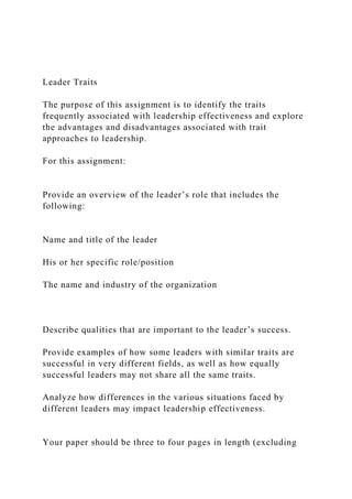Leader Traits
The purpose of this assignment is to identify the traits
frequently associated with leadership effectiveness and explore
the advantages and disadvantages associated with trait
approaches to leadership.
For this assignment:
Provide an overview of the leader’s role that includes the
following:
Name and title of the leader
His or her specific role/position
The name and industry of the organization
Describe qualities that are important to the leader’s success.
Provide examples of how some leaders with similar traits are
successful in very different fields, as well as how equally
successful leaders may not share all the same traits.
Analyze how differences in the various situations faced by
different leaders may impact leadership effectiveness.
Your paper should be three to four pages in length (excluding
 