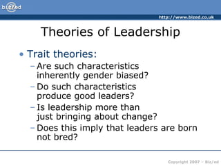 Theories of Leadership Trait theories: Are such characteristics  inherently gender biased? Do such characteristics  produce good leaders? Is leadership more than  just bringing about change? Does this imply that leaders are born not bred? 