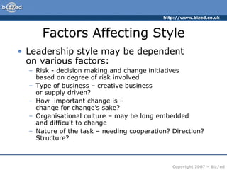 Factors Affecting Style Leadership style may be dependent  on various factors: Risk - decision making and change initiatives  based on degree of risk involved Type of business – creative business  or supply driven? How  important change is –  change for change’s sake? Organisational culture – may be long embedded  and difficult to change Nature of the task – needing cooperation? Direction? Structure? 