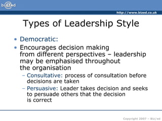 Types of Leadership Style Democratic: Encourages decision making  from different perspectives – leadership may be emphasised throughout  the organisation Consultative:  process of consultation before decisions are taken Persuasive:  Leader takes decision and seeks to persuade others that the decision  is correct 