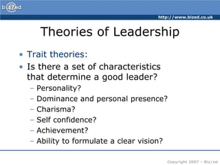 Theories of LeadershipTrait theories:Is there a set of characteristics that determine a good leader?Personality?Dominance and personal presence?Charisma?Self confidence?Achievement?Ability to formulate a clear vision?