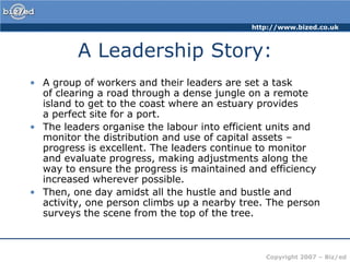 A Leadership Story:A group of workers and their leaders are set a task of clearing a road through a dense jungle on a remote island to get to the coast where an estuary provides a perfect site for a port. The leaders organise the labour into efficient units and monitor the distribution and use of capital assets – progress is excellent. The leaders continue to monitor and evaluate progress, making adjustments along the way to ensure the progress is maintained and efficiency increased wherever possible. Then, one day amidst all the hustle and bustle and activity, one person climbs up a nearby tree. The person surveys the scene from the top of the tree.