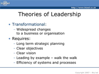 Theories of LeadershipTransformational:Widespread changes to a business or organisationRequires:Long term strategic planningClear objectivesClear visionLeading by example – walk the walkEfficiency of systems and processes