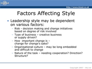 Factors Affecting StyleLeadership style may be dependent on various factors:Risk - decision making and change initiatives based on degree of risk involvedType of business – creative business or supply driven?How  important change is – change for change’s sake?Organisational culture – may be long embedded and difficult to changeNature of the task – needing cooperation? Direction? Structure?