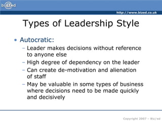 Types of Leadership StyleAutocratic:Leader makes decisions without reference to anyone elseHigh degree of dependency on the leaderCan create de-motivation and alienation of staffMay be valuable in some types of business where decisions need to be made quickly and decisively