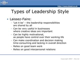 Types of Leadership StyleLaissez-Faire:‘Let it be’ – the leadership responsibilities are shared by allCan be very useful in businesses where creative ideas are importantCan be highly motivational, as people have control over their working lifeCan make coordination and decision making time-consuming and lacking in overall directionRelies on good team workRelies on good interpersonal relations