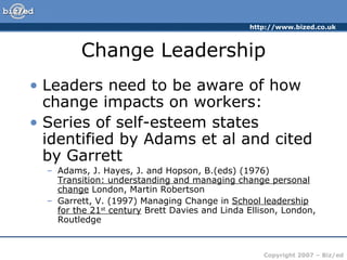 Change Leadership Leaders need to be aware of how change impacts on workers: Series of self-esteem states identified by Adams et al and cited by Garrett Adams, J. Hayes, J. and Hopson, B.(eds) (1976)  Transition: understanding and managing change personal change  London, Martin Robertson Garrett, V. (1997) Managing Change in  School leadership for the 21 st  century  Brett Davies and Linda Ellison, London, Routledge  