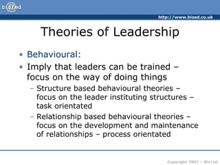 Theories of Leadership Behavioural: Imply that leaders can be trained – focus on the way of doing things Structure based behavioural theories – focus on the leader instituting structures – task orientated Relationship based behavioural theories – focus on the development and maintenance of relationships – process orientated 