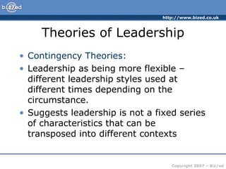 Theories of Leadership Contingency Theories: Leadership as being more flexible – different leadership styles used at different times depending on the circumstance. Suggests leadership is not a fixed series of characteristics that can be transposed into different contexts 