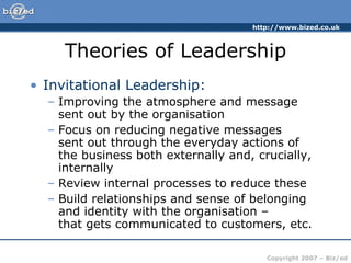Theories of Leadership Invitational Leadership: Improving the atmosphere and message sent out by the organisation Focus on reducing negative messages  sent out through the everyday actions of the business both externally and, crucially, internally Review internal processes to reduce these Build relationships and sense of belonging and identity with the organisation –  that gets communicated to customers, etc. 
