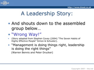 A Leadership Story: And shouts down to the assembled group below… “ Wrong Way!” (Story adapted from Stephen Covey (2004) “The Seven Habits of Highly Effective People” Simon & Schuster). “ Management is doing things right, leadership is doing the right things” (Warren Bennis and Peter Drucker) 