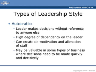 Types of Leadership Style Autocratic: Leader makes decisions without reference to anyone else High degree of dependency on the leader Can create de-motivation and alienation  of staff May be valuable in some types of business where decisions need to be made quickly and decisively 
