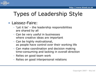 Types of Leadership Style Laissez-Faire: ‘ Let it be’ – the leadership responsibilities  are shared by all Can be very useful in businesses  where creative ideas are important Can be highly motivational,  as people have control over their working life Can make coordination and decision making  time-consuming and lacking in overall direction Relies on good team work Relies on good interpersonal relations 