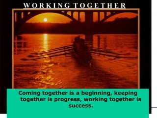 W O R K I N G  T O G E T H E R   Coming together is a beginning, keeping together is progress, working together is success. 