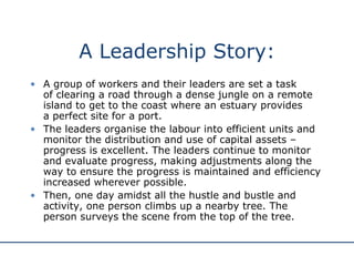 A Leadership Story: A group of workers and their leaders are set a task  of clearing a road through a dense jungle on a remote island to get to the coast where an estuary provides  a perfect site for a port.  The leaders organise the labour into efficient units and monitor the distribution and use of capital assets – progress is excellent. The leaders continue to monitor and evaluate progress, making adjustments along the way to ensure the progress is maintained and efficiency increased wherever possible.  Then, one day amidst all the hustle and bustle and activity, one person climbs up a nearby tree. The person surveys the scene from the top of the tree. 