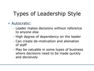 Types of Leadership Style Autocratic: Leader makes decisions without reference to anyone else High degree of dependency on the leader Can create de-motivation and alienation  of staff May be valuable in some types of business where decisions need to be made quickly and decisively 