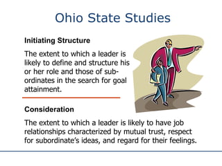 Ohio State Studies Initiating Structure The extent to which a leader is likely to define and structure his or her role and those of sub-ordinates in the search for goal attainment. Consideration The extent to which a leader is likely to have job relationships characterized by mutual trust, respect for subordinate’s ideas, and regard for their feelings. 