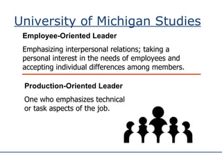 University of Michigan Studies Employee-Oriented Leader Emphasizing interpersonal relations; taking a personal interest in the needs of employees and accepting individual differences among members. Production-Oriented Leader One who emphasizes technical or task aspects of the job. 