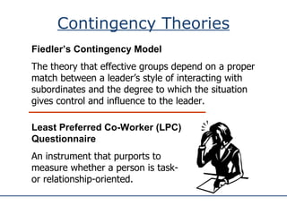 Contingency Theories Fiedler’s Contingency Model The theory that effective groups depend on a proper match between a leader’s style of interacting with subordinates and the degree to which the situation gives control and influence to the leader. Least Preferred Co-Worker (LPC) Questionnaire An instrument that purports to measure whether a person is task- or relationship-oriented. 