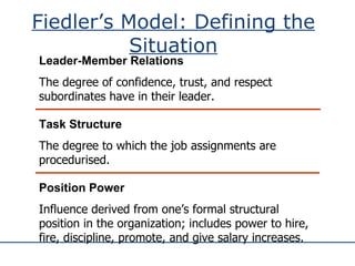 Fiedler’s Model: Defining the Situation Leader-Member Relations The degree of confidence, trust, and respect subordinates have in their leader. Position Power Influence derived from one’s formal structural position in the organization; includes power to hire, fire, discipline, promote, and give salary increases. Task Structure The degree to which the job assignments are procedurised. 