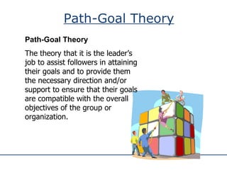 Path-Goal Theory Path-Goal Theory The theory that it is the leader’s job to assist followers in attaining their goals and to provide them the necessary direction and/or support to ensure that their goals are compatible with the overall objectives of the group or organization. 