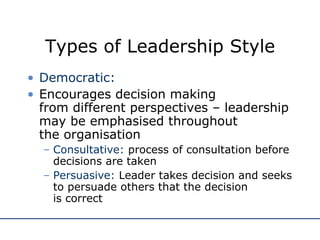 Types of Leadership Style Democratic: Encourages decision making  from different perspectives – leadership may be emphasised throughout  the organisation Consultative:  process of consultation before decisions are taken Persuasive:  Leader takes decision and seeks to persuade others that the decision  is correct 