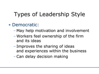 Types of Leadership Style Democratic: May help motivation and involvement Workers feel ownership of the firm and its ideas Improves the sharing of ideas  and experiences within the business Can delay decision making 