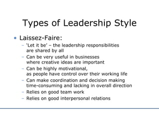 Types of Leadership Style Laissez-Faire: ‘ Let it be’ – the leadership responsibilities  are shared by all Can be very useful in businesses  where creative ideas are important Can be highly motivational,  as people have control over their working life Can make coordination and decision making  time-consuming and lacking in overall direction Relies on good team work Relies on good interpersonal relations 
