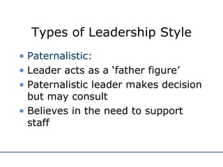 Types of Leadership Style Paternalistic: Leader acts as a ‘father figure’ Paternalistic leader makes decision but may consult Believes in the need to support staff 