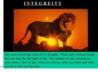 The soul is dyed the color of it's thoughts. Think only of those things that can bear the full light of day. The content of your character is your choice. Day by day, what you choose, what you think and what you do is who you become… The soul is dyed the color of it's thoughts. Think only of those things that can bear the full light of day. The content of your character is your choice. Day by day, what you choose, what you think and what you do is who you become  I N T E G R E I T Y 