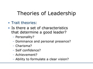 Theories of Leadership Trait theories: Is there a set of characteristics  that determine a good leader? Personality? Dominance and personal presence? Charisma? Self confidence? Achievement? Ability to formulate a clear vision? 