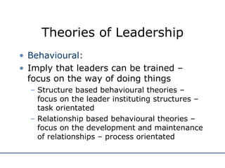 Theories of Leadership Behavioural: Imply that leaders can be trained – focus on the way of doing things Structure based behavioural theories – focus on the leader instituting structures – task orientated Relationship based behavioural theories – focus on the development and maintenance of relationships – process orientated 