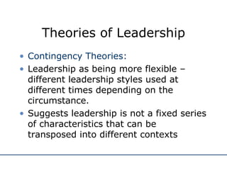 Theories of Leadership Contingency Theories: Leadership as being more flexible – different leadership styles used at different times depending on the circumstance. Suggests leadership is not a fixed series of characteristics that can be transposed into different contexts 