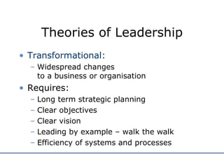 Theories of Leadership Transformational: Widespread changes  to a business or organisation Requires: Long term strategic planning Clear objectives Clear vision Leading by example – walk the walk Efficiency of systems and processes 