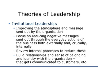 Theories of Leadership Invitational Leadership: Improving the atmosphere and message sent out by the organisation Focus on reducing negative messages  sent out through the everyday actions of the business both externally and, crucially, internally Review internal processes to reduce these Build relationships and sense of belonging and identity with the organisation –  that gets communicated to customers, etc. 