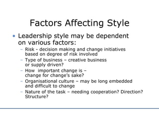 Factors Affecting Style Leadership style may be dependent  on various factors: Risk - decision making and change initiatives  based on degree of risk involved Type of business – creative business  or supply driven? How  important change is –  change for change’s sake? Organisational culture – may be long embedded  and difficult to change Nature of the task – needing cooperation? Direction? Structure? 