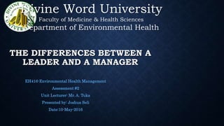 THE DIFFERENCES BETWEEN A
LEADER AND A MANAGER
EH416-Environmental Health Management
Assessment #2
Unit Lecturer: Mr. A. Tuka
Presented by: Joshua Seli
Date:10-May-2016
Divine Word University
Faculty of Medicine & Health Sciences
Department of Environmental Health
 