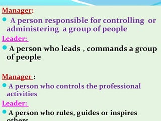 Manager:
 A person responsible for controlling or
administering a group of people
Leader:
A person who leads , commands a group
of people
Manager :
A person who controls the professional
activities
Leader:
A person who rules, guides or inspires
 