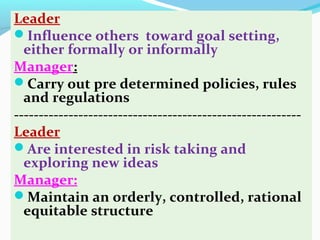 Leader
Influence others toward goal setting,
either formally or informally
Manager:
Carry out pre determined policies, rules
and regulations
----------------------------------------------------------
Leader
Are interested in risk taking and
exploring new ideas
Manager:
Maintain an orderly, controlled, rational
equitable structure
 