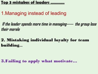 Top 3 mistakes of leaders …………
1.Managing instead of leading
If the leader spends more time in managing----- the group lose
their morale
2. Mistaking individual loyalty for team
building…
3.Failing to apply what motivate…
 