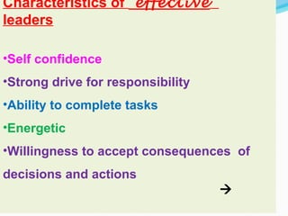 Characteristics of effective
leaders
•Self confidence
•Strong drive for responsibility
•Ability to complete tasks
•Energetic
•Willingness to accept consequences of
decisions and actions

 